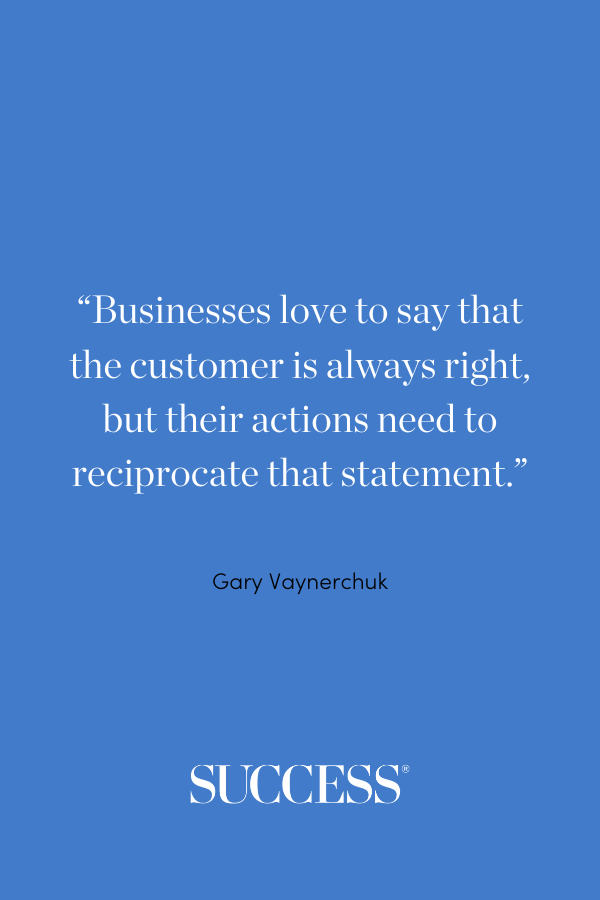 “Businesses love to say that the customer is always right, but their actions need to reciprocate that statement.” —Gary Vaynerchuk