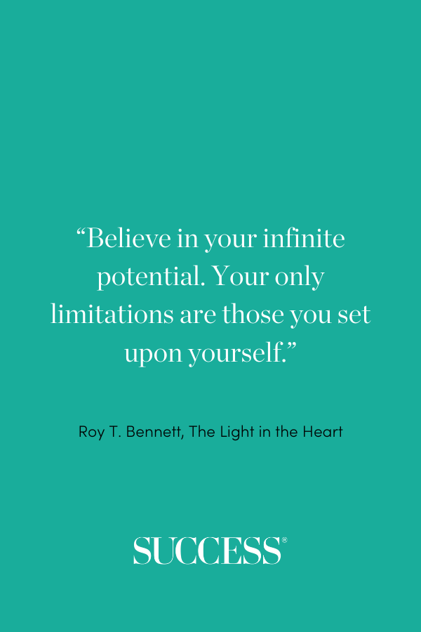 “Believe in your infinite potential. Your only limitations are those you set upon yourself.” ―Roy T. Bennett, The Light in the Heart