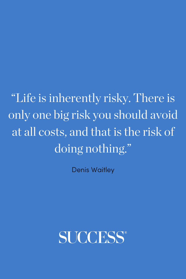 “Life is inherently risky. There is only one big risk you should avoid at all costs, and that is the risk of doing nothing.” ―Denis Waitley