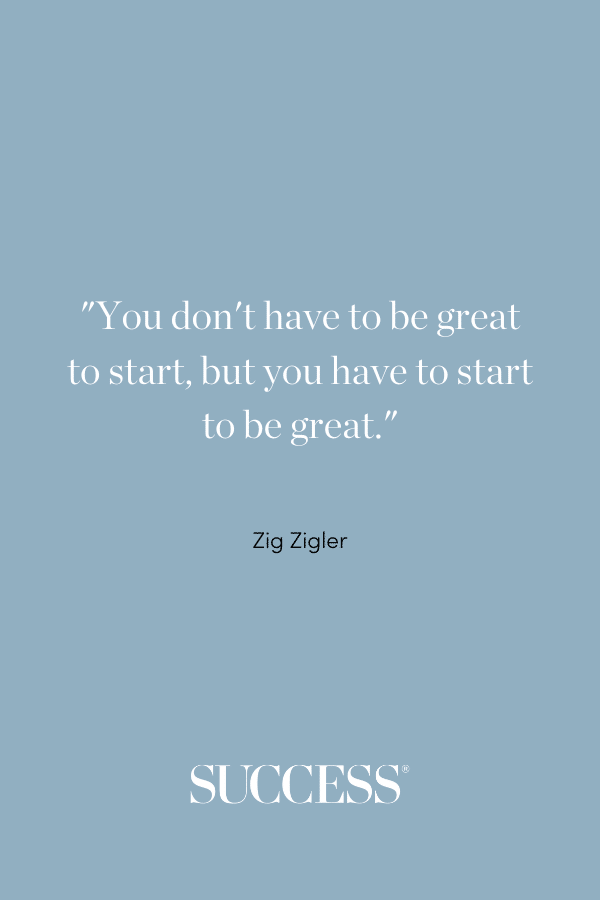 “You don’t have to be great to start, but you have to start to be great.” —Zig Ziglar