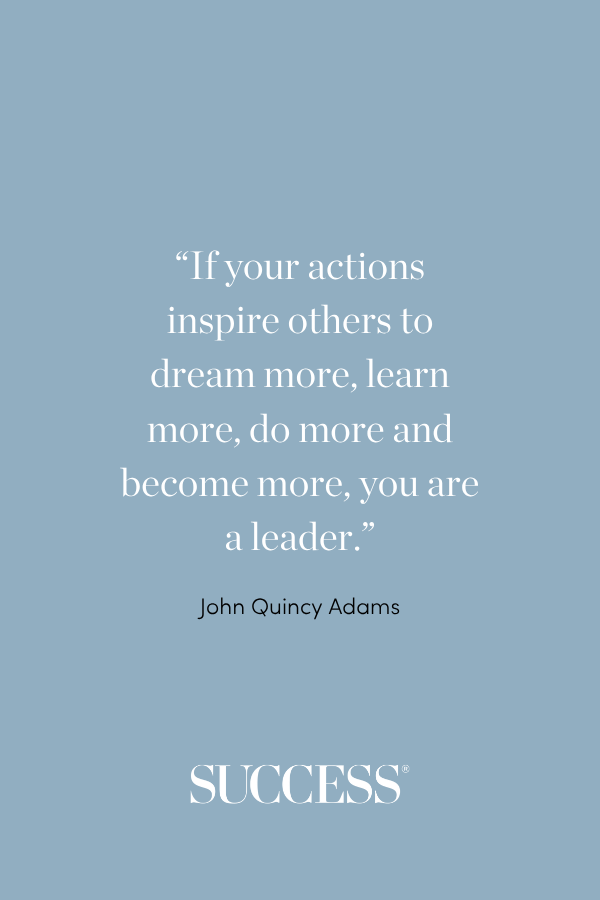 “If your actions inspire others to dream more, learn more, do more and become more, you are a leader.” —John Quincy Adams