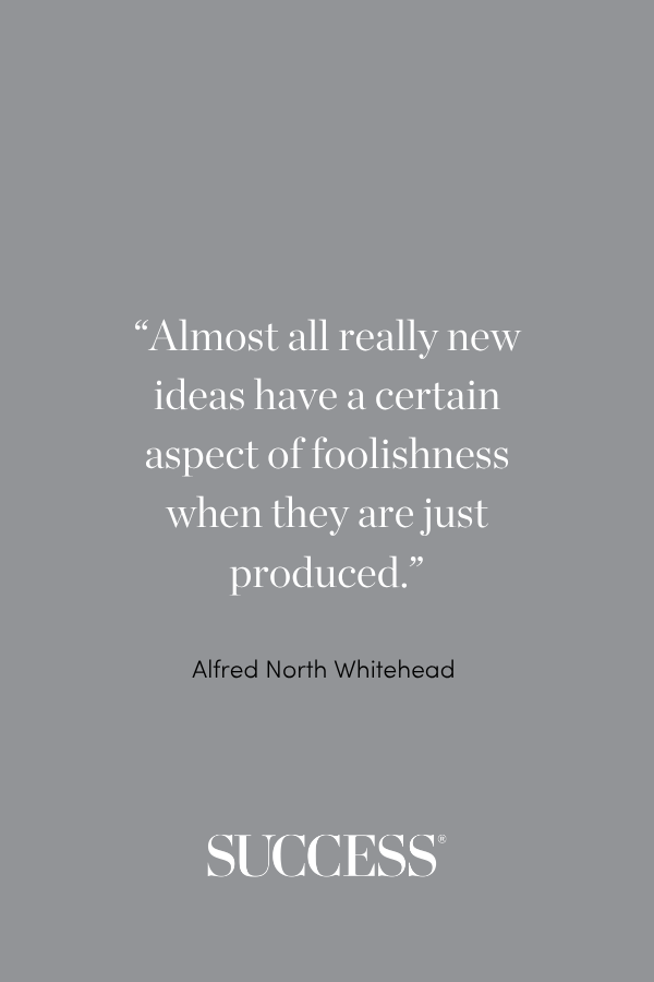 “Almost all really new ideas have a certain aspect of foolishness when they are just produced.” —Alfred North Whitehead