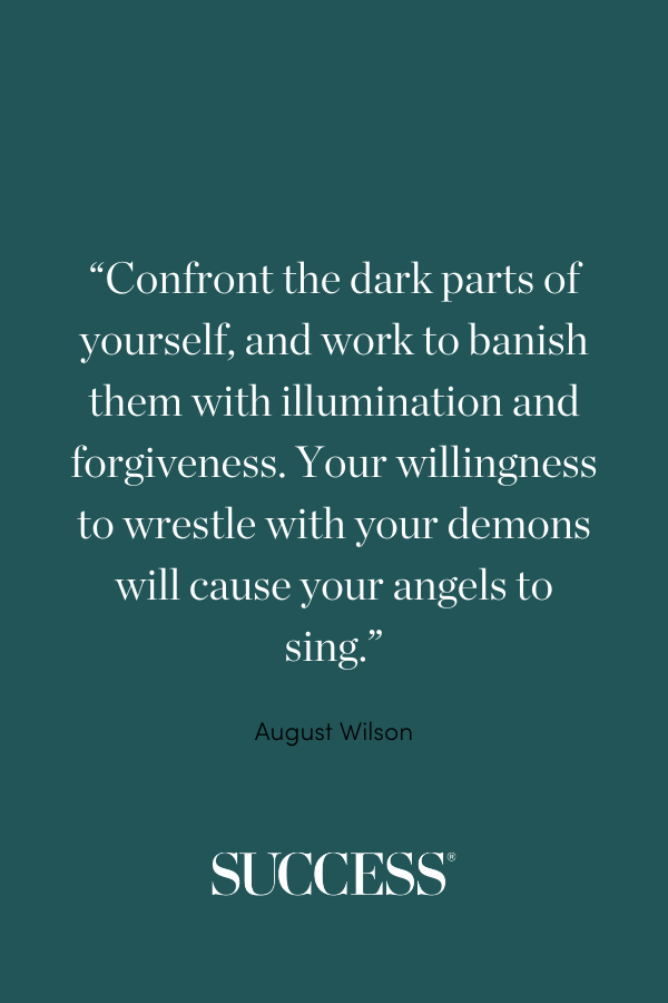 “Confront the dark parts of yourself, and work to banish them with illumination and forgiveness. Your willingness to wrestle with your demons will cause your angels to sing.” ―August Wilson