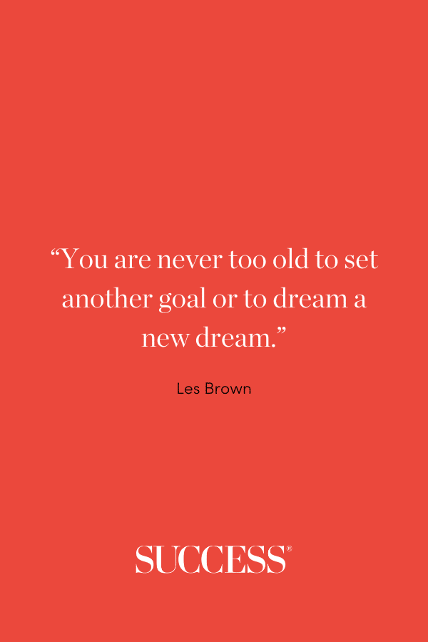 “You are never too old to set another goal or to dream a new dream.” —Les Brown