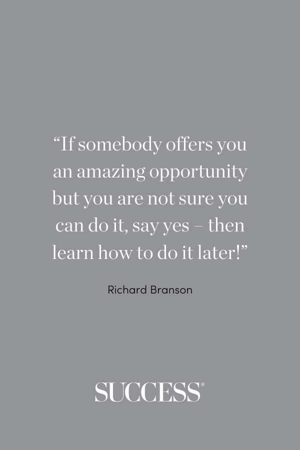 “If somebody offers you an amazing opportunity but you are not sure you can do it, say yes – then learn how to do it later!” —Richard Branson