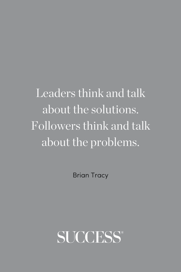 “Leaders think and talk about the solutions. Followers think and talk about the problems.” —Brian Tracy