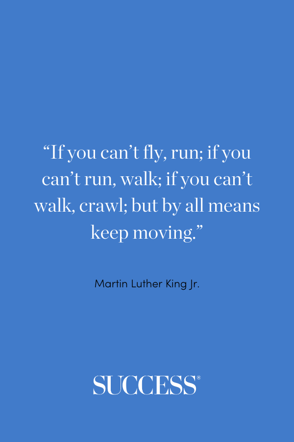 “If you can’t fly, run; if you can’t run, walk; if you can’t walk, crawl; but by all means keep moving.” —Martin Luther King Jr.