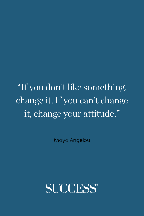 “If you don’t like something, change it. If you can’t change it, change your attitude.” ―Maya Angelou