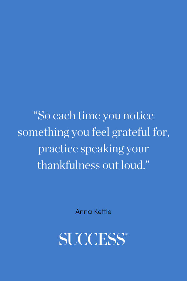 “So each time you notice something you feel grateful for, practice speaking your thankfulness out loud.” —Anna Kettle