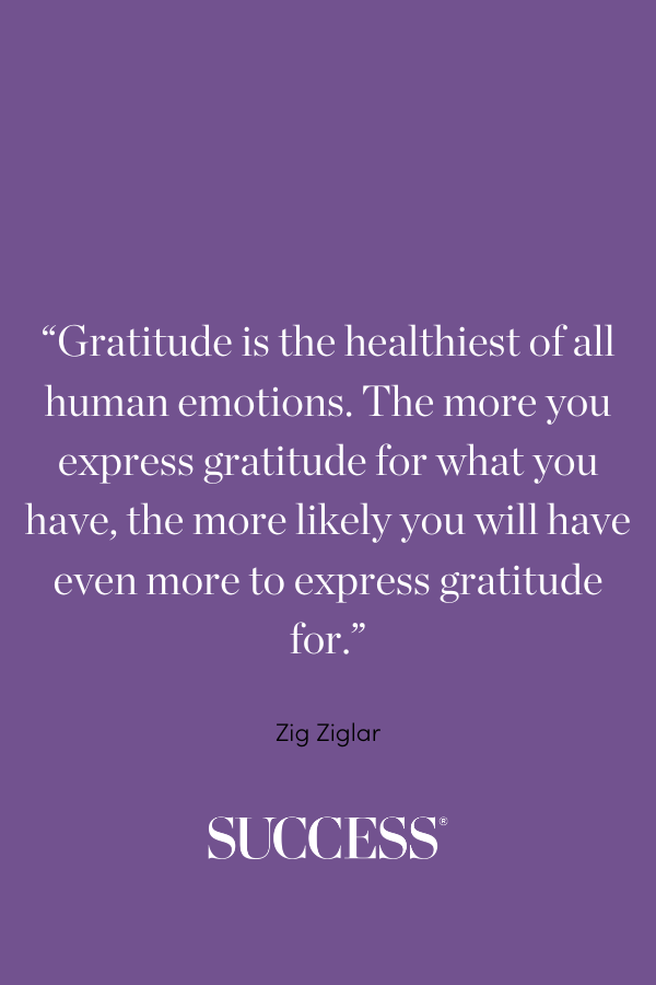 “Gratitude is the healthiest of all human emotions. The more you express gratitude for what you have, the more likely you will have even more to express gratitude for.” —Zig Ziglar