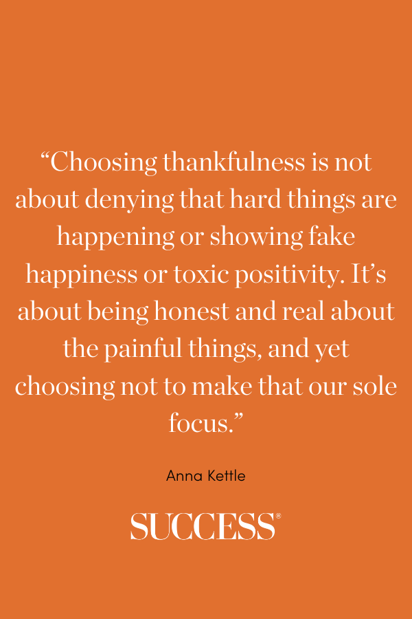 “Choosing thankfulness is not about denying that hard things are happening or showing fake happiness or toxic positivity. It’s about being honest and real about the painful things,and yet choosing not to make that our sole focus.” —Anna Kettle