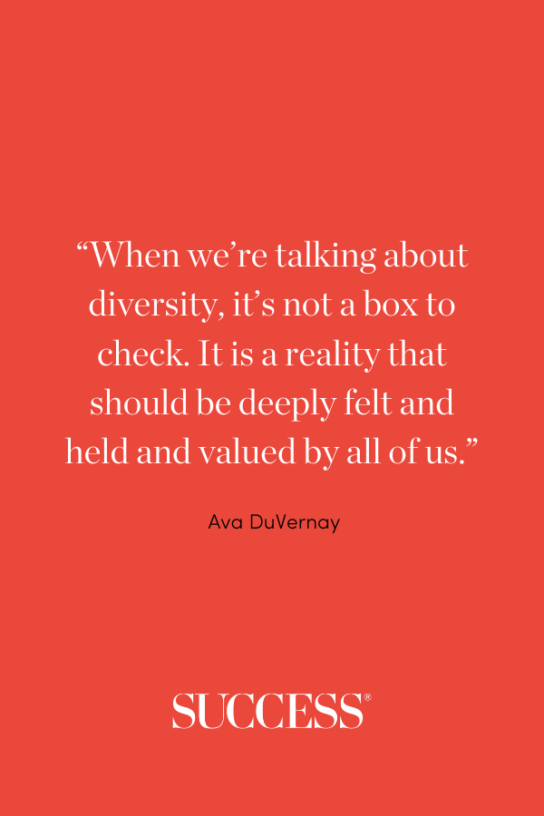 “When we’re talking about diversity, it’s not a box to check. It is a reality that should be deeply felt and held and valued by all of us.” —Ava DuVernay