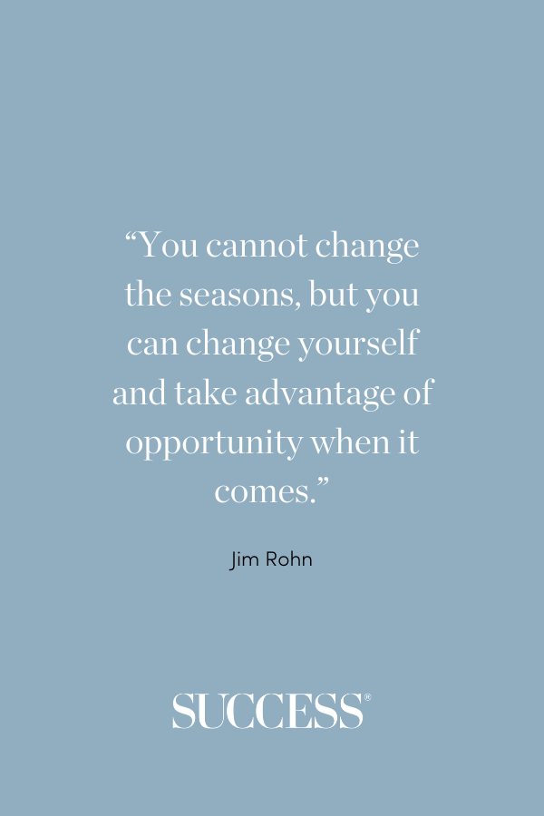 “You cannot change the seasons, but you can change yourself and take advantage of opportunity when it comes.” —Jim Rohn