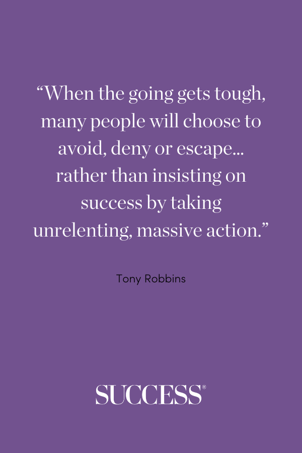When the going gets tough, many people will choose to avoid, deny or escape… rather than insisting on success by taking unrelenting, massive action. —Tony Robbins