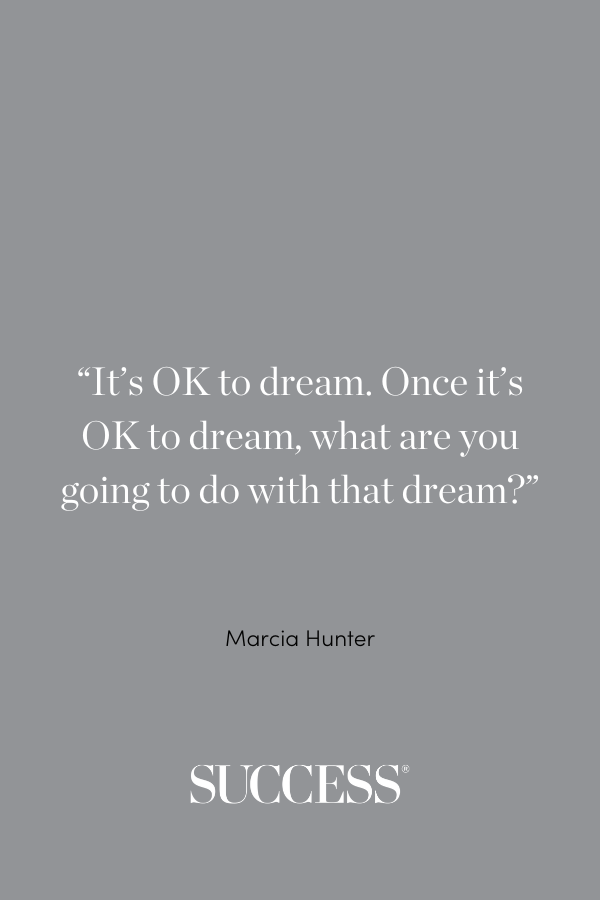 “It’s OK to dream. Once it’s OK to dream, what are you going to do with that dream?” —Marcia Hunter