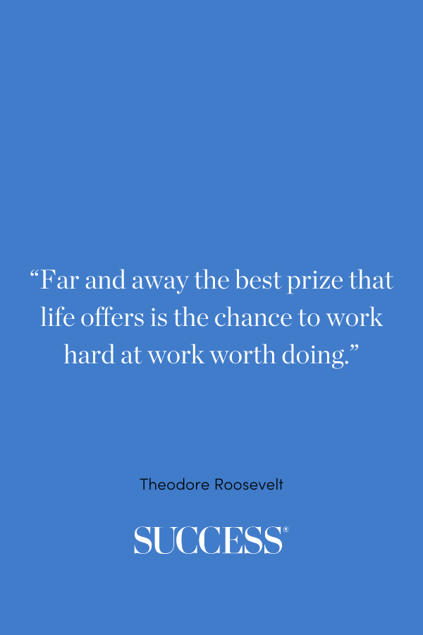 “Far and away the best prize that life offers is the chance to work hard at work worth doing.” —Theodore Roosevelt