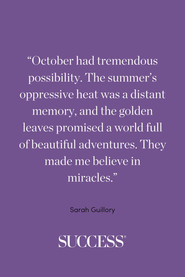 “October had tremendous possibility. The summer’s oppressive heat was a distant memory, and the golden leaves promised a world full of beautiful adventures. They made me believe in miracles.” ―Sarah Guillory, Reclaimed