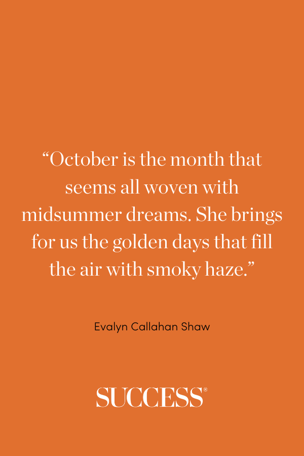 “October is the month that seems all woven with midsummer dreams. She brings for us the golden days that fill the air with smoky haze.” —Evalyn Callahan Shaw, “October”