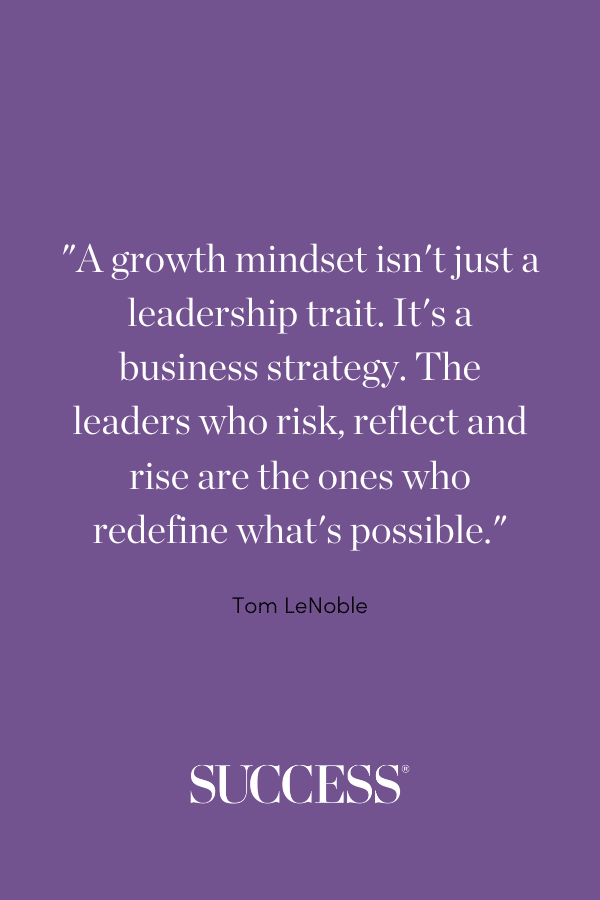 “A growth mindset isn’t just a leadership trait. It’s a business strategy. The leaders who risk, reflect and rise are the ones who redefine what’s possible.” —Tom LeNoble