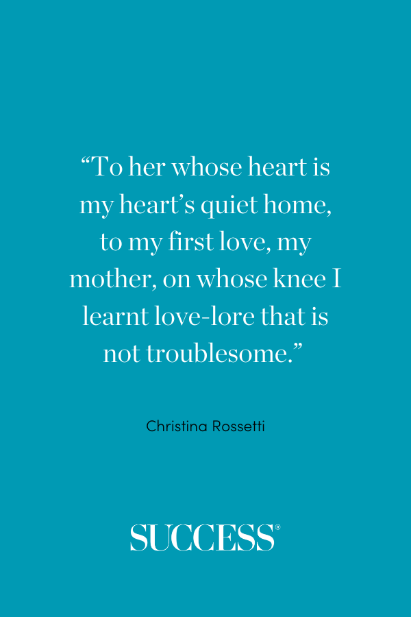 “To her whose heart is my heart’s quiet home, to my first love, my mother, on whose knee I learnt love-lore that is not troublesome.” —Christina Rossetti, “Sonnets are Full of Love”
