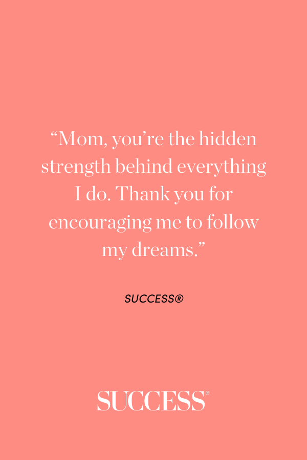 “Mom, you’re the hidden strength behind everything I do. Thank you for encouraging me to follow my dreams.”
