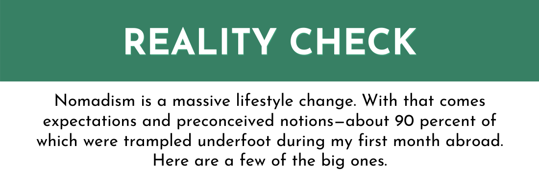 REALITY CHECK: Nomadism is a massive lifestyle change. With that comes expectations and preconceived notions—about 90 percent of which were trampled underfoot during my first month abroad. Here are a few of the big ones.