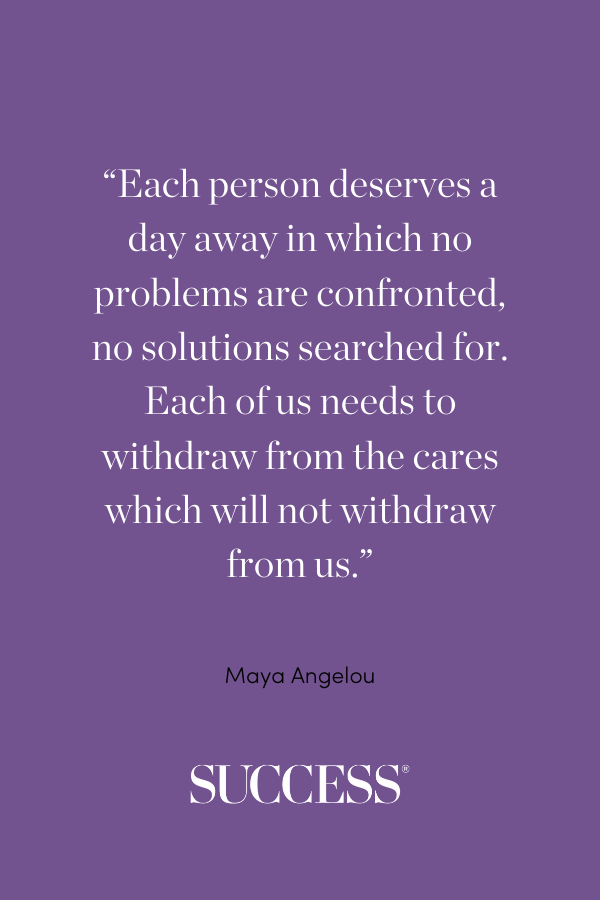“Each person deserves a day away in which no problems are confronted, no solutions searched for. Each of us needs to withdraw from the cares which will not withdraw from us.” —Maya Angelou, Wouldn’t Take Nothing for My Journey Now