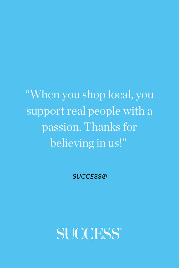 “When you shop local, you support real people with a passion. Thanks for believing in us!” 
