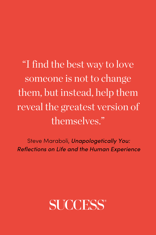 “I find the best way to love someone is not to change them, but instead, help them reveal the greatest version of themselves.” ―Steve Maraboli, Unapologetically You: Reflections on Life and the Human Experience