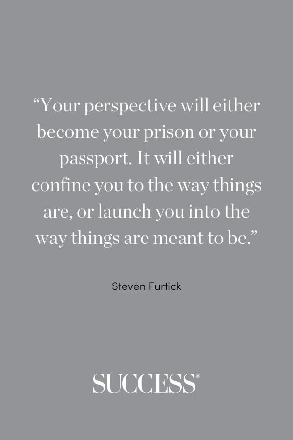 “Your perspective will either become your prison or your passport. It will either confine you to the way things are, or launch you into the way things are meant to be.” —Steven Furtick