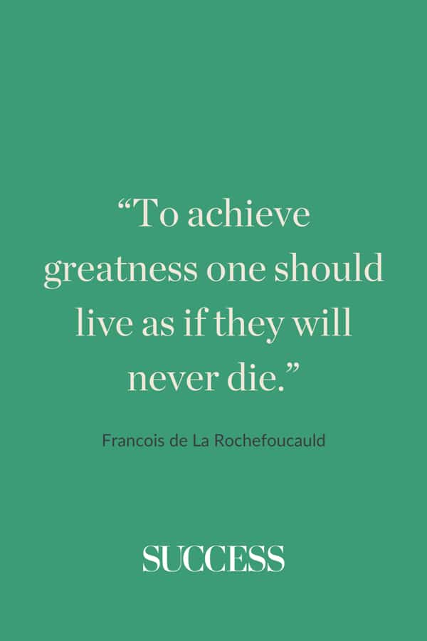 “To achieve greatness one should live as if they will never die.”—Francois de La Rochefoucauld