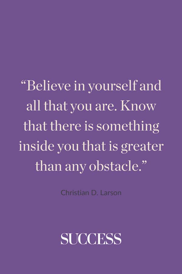 “Believe in yourself and all that you are. Know that there is something inside you that is greater than any obstacle.”—Christian D. Larson