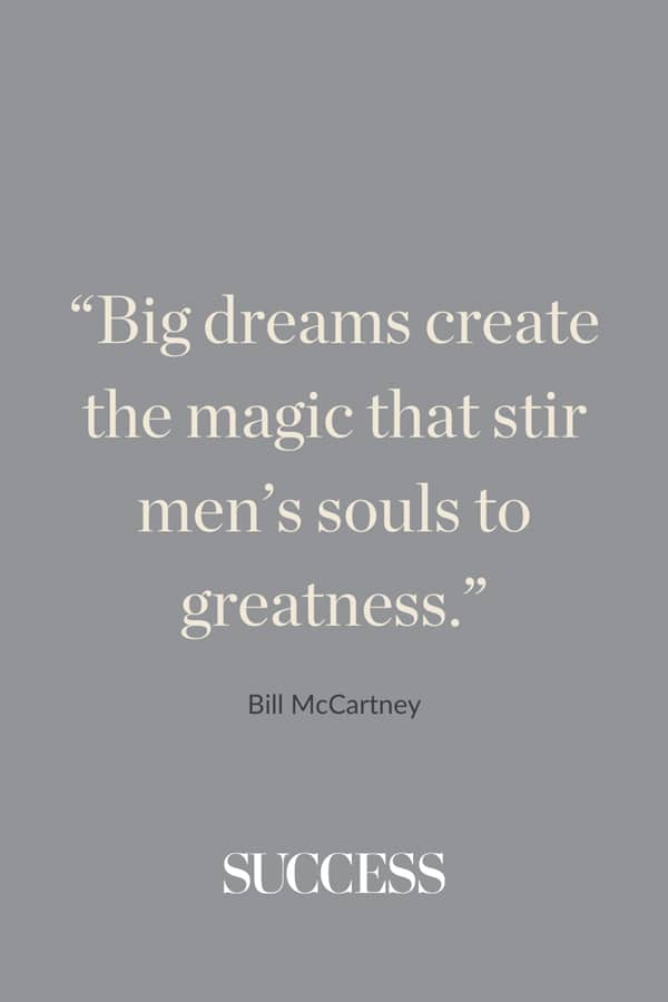 “Big dreams create the magic that stir men’s souls to greatness.”—Bill McCartney
