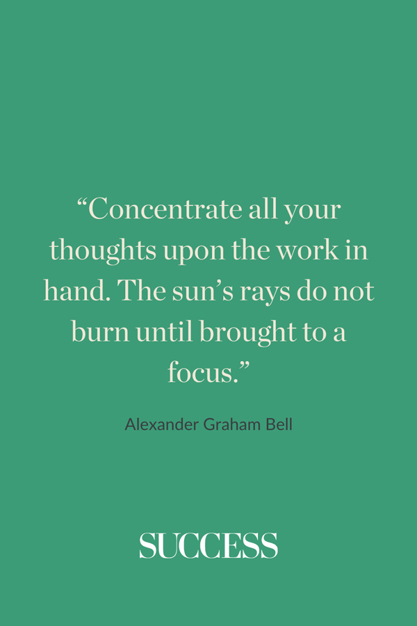 “Concentrate all your thoughts upon the work in hand. The sun’s rays do not burn until brought to a focus.” —Alexander Graham Bell