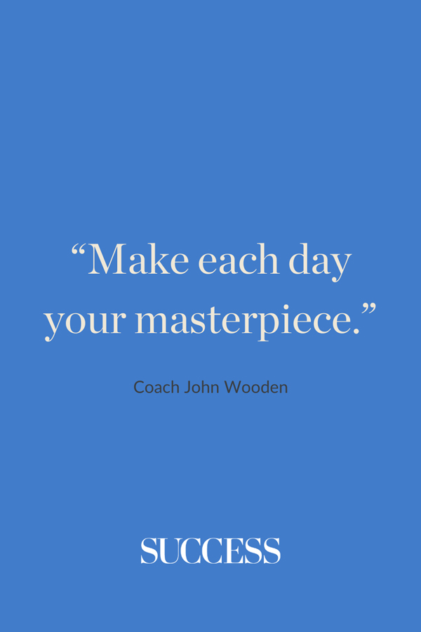 “Make each day your masterpiece.” —Coach John Wooden