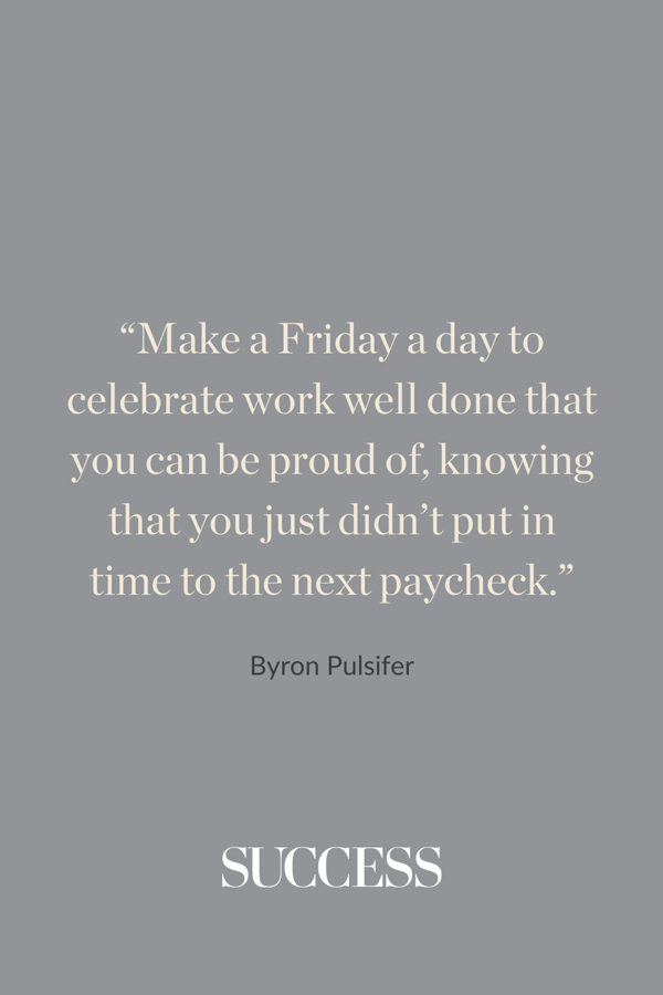 “Make a Friday a day to celebrate work well done that you can be proud of, knowing that you just didn’t put in time to the next paycheck.” —Byron Pulsifer