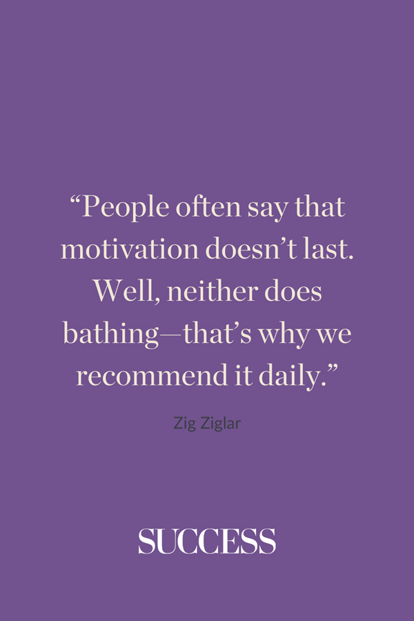 “People often say that motivation doesn’t last. Well, neither does bathing—that’s why we recommend it daily.” —Zig Ziglar