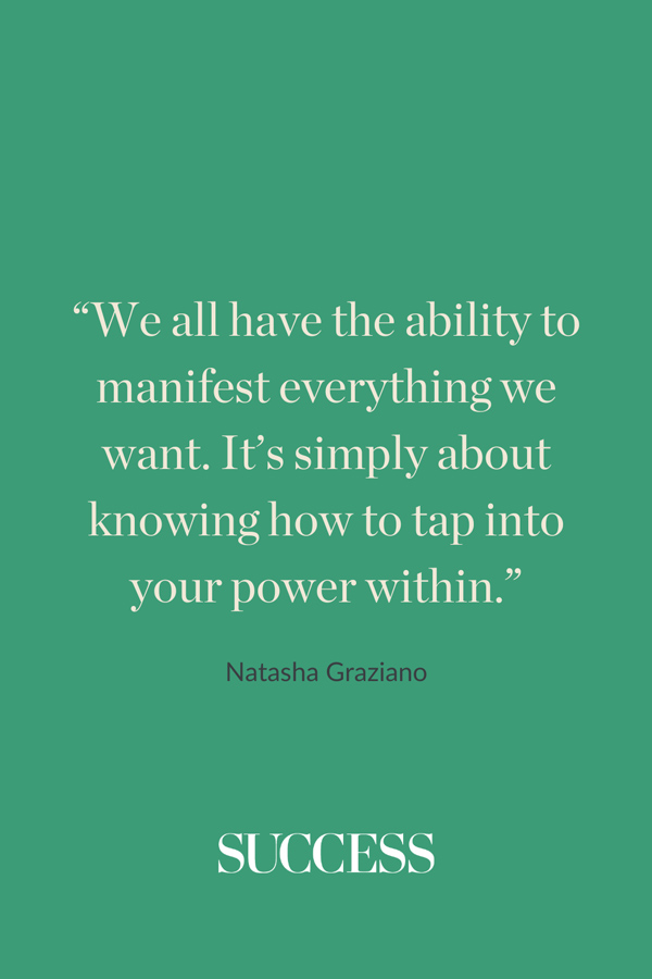 “We all have the ability to manifest everything we want. It’s simply about knowing how to tap into your power within.” —Natasha Graziano