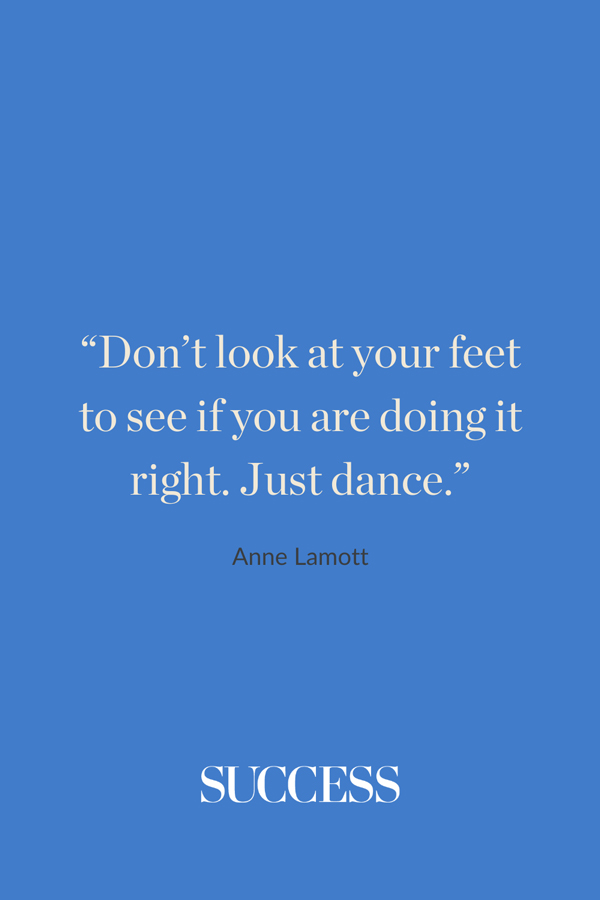“Don’t look at your feet to see if you are doing it right. Just dance.” —Anne Lamott