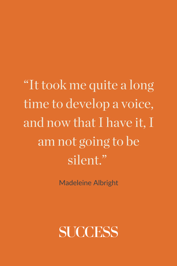 “It took me quite a long time to develop a voice, and now that I have it, I am not going to be silent.” —Madeleine Albright 