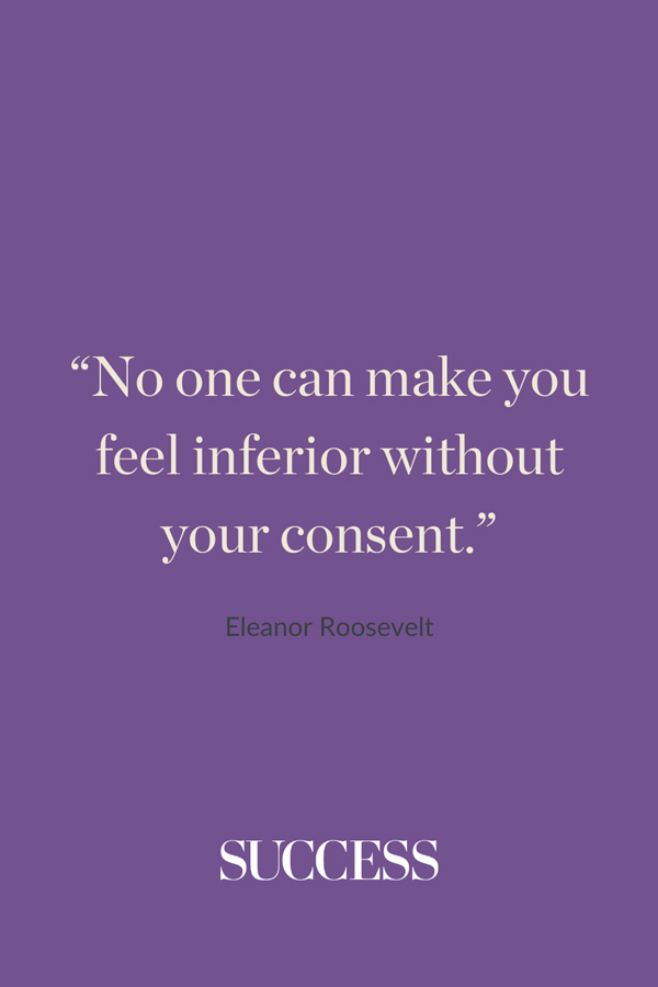 “No one can make you feel inferior without your consent.” —Eleanor Roosevelt 