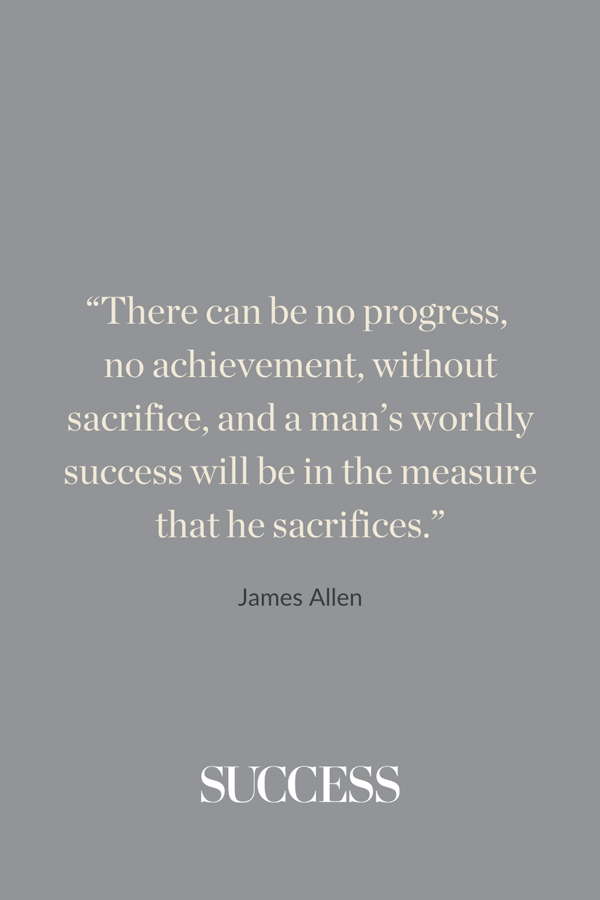 “There can be no progress, no achievement, without sacrifice, and a man’s worldly success will be in the measure that he sacrifices.” —James Allen