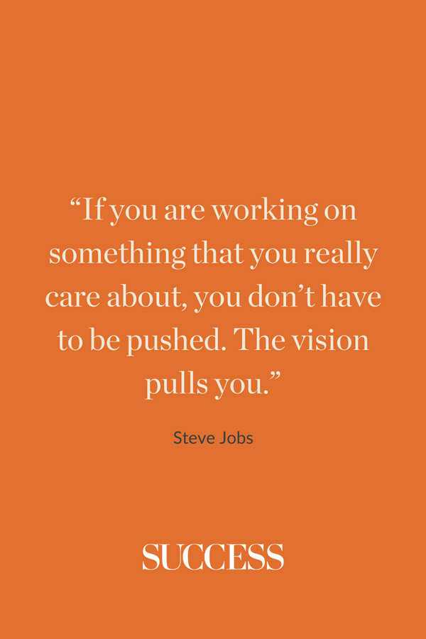 “If you are working on something that you really care about, you don’t have to be pushed. The vision pulls you.” —Steve Jobs
