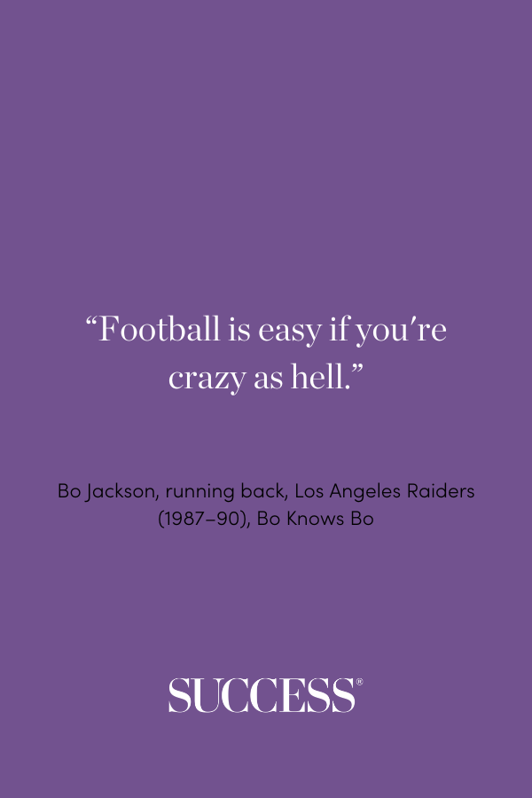 “Football is easy if you're crazy as hell.” —Bo Jackson, running back, Los Angeles Raiders (1987–90), Bo Knows Bo