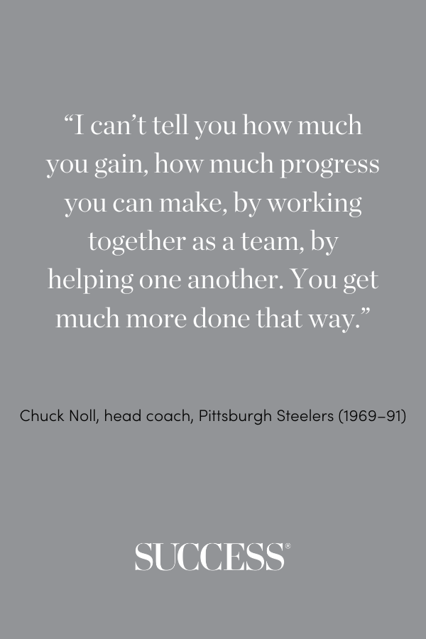 “I can’t tell you how much you gain, how much progress you can make, by working together as a team, by helping one another. You get much more done that way.” —Chuck Noll, head coach, Pittsburgh Steelers (1969–91)