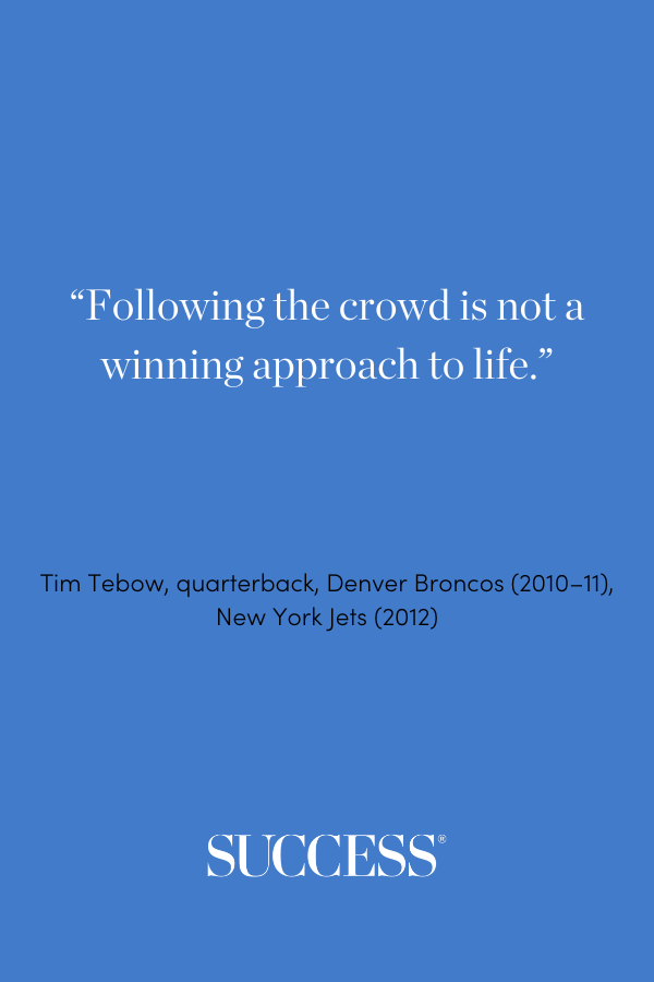 “Following the crowd is not a winning approach to life.” —Tim Tebow, quarterback, Denver Broncos (2010–11), New York Jets (2012)