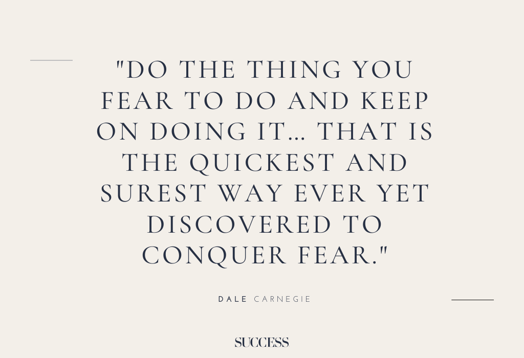“Do the thing you fear to do and keep on doing it… that is the quickest and surest way ever yet discovered to conquer fear.” – Dale Carnegie