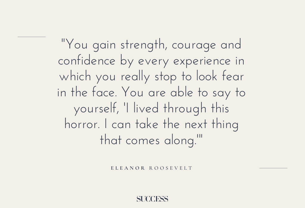 “You gain strength, courage and confidence by every experience in which you really stop to look fear in the face. You are able to say to yourself, ‘I lived through this horror. I can take the next thing that comes along.'” – Eleanor Roosevelt