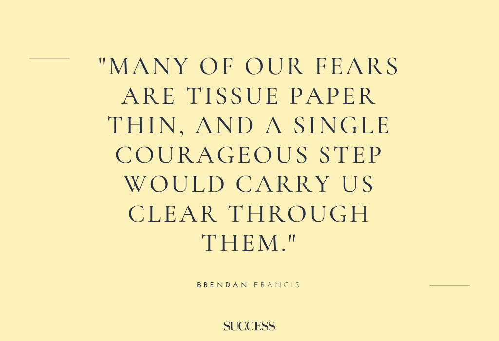 “Many of our fears are tissue paper thin, and a single courageous step would carry us clear through them.” – Brendan Francis
