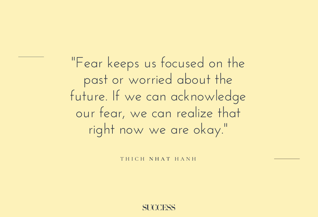 “Fear keeps us focused on the past or worried about the future. If we can acknowledge our fear, we can realize that right now we are okay.” – Thich Nhat Hanh